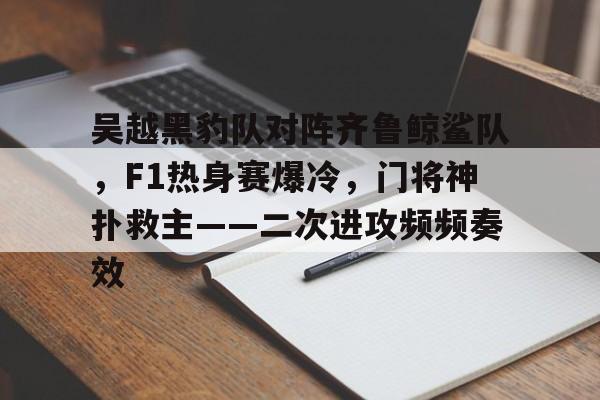 爱游戏-关于吴越黑豹队对阵齐鲁鲸鲨队，F1热身赛爆冷，门将神扑救主——二次进攻频频奏效的信息