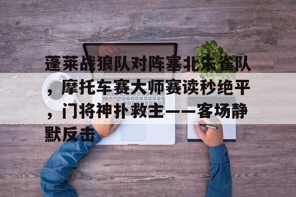 爱游戏-蓬莱战狼队对阵塞北朱雀队,摩托车赛大师赛读秒绝平,门将神扑救主——客场静默反击的简单介绍