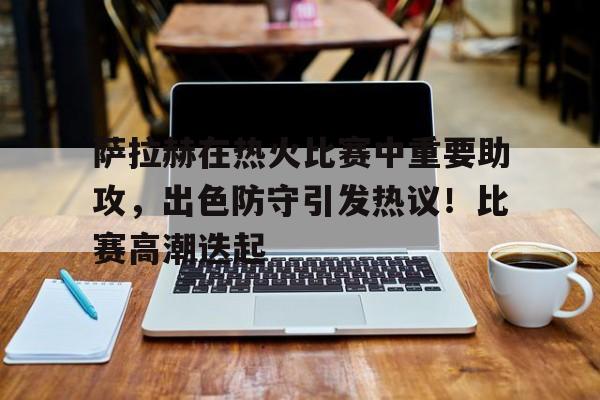 爱游戏登录-关于萨拉赫在热火比赛中重要助攻，出色防守引发热议！比赛高潮迭起的信息