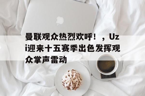 爱游戏-曼联观众热烈欢呼！，Uzi迎来十五赛季出色发挥观众掌声雷动的简单介绍