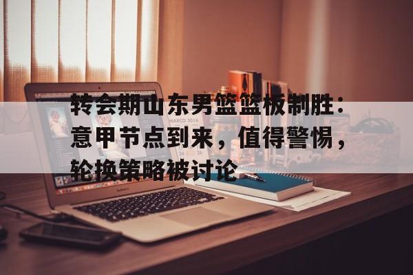 转会期山东男篮篮板制胜：意甲节点到来，值得警惕，轮换策略被讨论的简单介绍